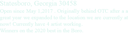 Statesboro, Georgia 30458 Open since May 1,2017 . Originally behind OTC after a a great year we expanded to the location we are currently at now! Currently have 4 artist working. Winners on the 2020 best in the Boro.