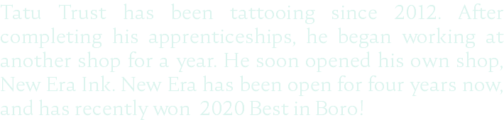 Tatu Trust has been tattooing since 2012. After completing his apprenticeships, he began working at another shop for a year. He soon opened his own shop, New Era Ink. New Era has been open for four years now, and has recently won 2020 Best in Boro!