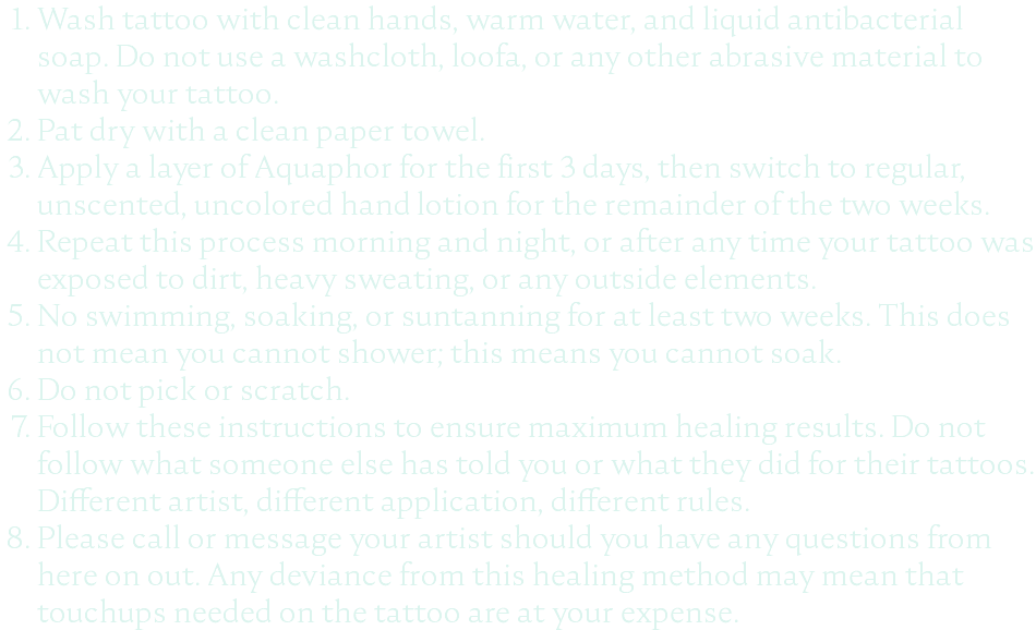 Wash tattoo with clean hands, warm water, and liquid antibacterial soap. Do not use a washcloth, loofa, or any other abrasive material to wash your tattoo. Pat dry with a clean paper towel. Apply a layer of Aquaphor for the first 3 days, then switch to regular, unscented, uncolored hand lotion for the remainder of the two weeks. Repeat this process morning and night, or after any time your tattoo was exposed to dirt, heavy sweating, or any outside elements. No swimming, soaking, or suntanning for at least two weeks. This does not mean you cannot shower; this means you cannot soak. Do not pick or scratch. Follow these instructions to ensure maximum healing results. Do not follow what someone else has told you or what they did for their tattoos. Different artist, different application, different rules. Please call or message your artist should you have any questions from here on out. Any deviance from this healing method may mean that touchups needed on the tattoo are at your expense.