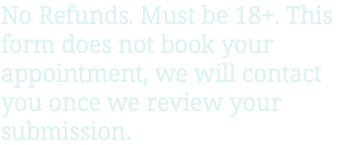 No Refunds. Must be 18+. This form does not book your appointment, we will contact you once we review your submission.