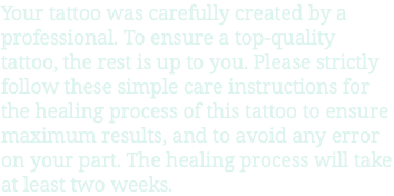 Your tattoo was carefully created by a professional. To ensure a top-quality tattoo, the rest is up to you. Please strictly follow these simple care instructions for the healing process of this tattoo to ensure maximum results, and to avoid any error on your part. The healing process will take at least two weeks.